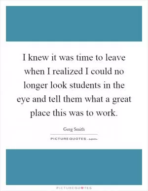I knew it was time to leave when I realized I could no longer look students in the eye and tell them what a great place this was to work Picture Quote #1
