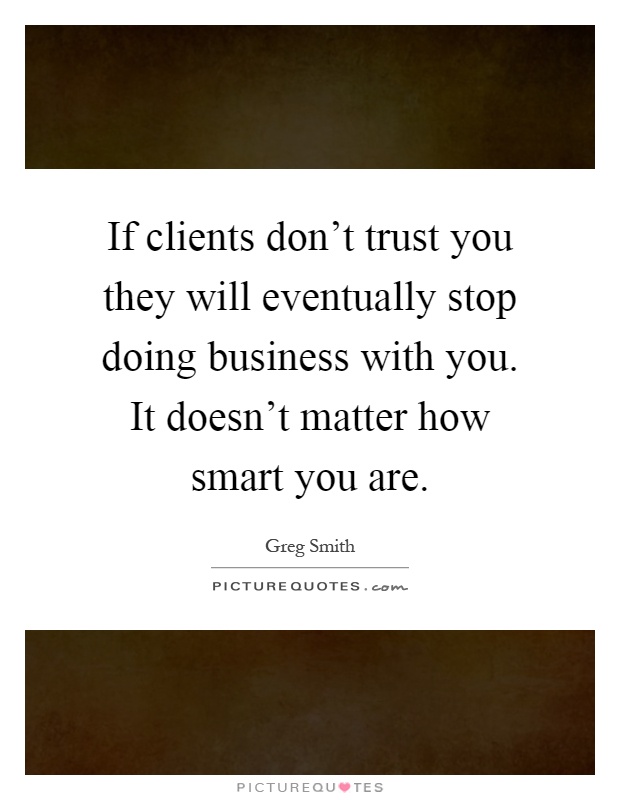 If clients don't trust you they will eventually stop doing business with you. It doesn't matter how smart you are Picture Quote #1