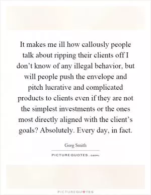 It makes me ill how callously people talk about ripping their clients off I don’t know of any illegal behavior, but will people push the envelope and pitch lucrative and complicated products to clients even if they are not the simplest investments or the ones most directly aligned with the client’s goals? Absolutely. Every day, in fact Picture Quote #1