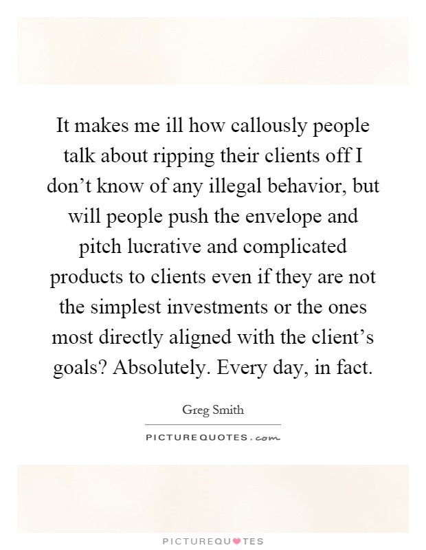 It makes me ill how callously people talk about ripping their clients off I don't know of any illegal behavior, but will people push the envelope and pitch lucrative and complicated products to clients even if they are not the simplest investments or the ones most directly aligned with the client's goals? Absolutely. Every day, in fact Picture Quote #1