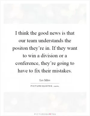 I think the good news is that our team understands the positon they’re in. If they want to win a division or a conference, they’re going to have to fix their mistakes Picture Quote #1