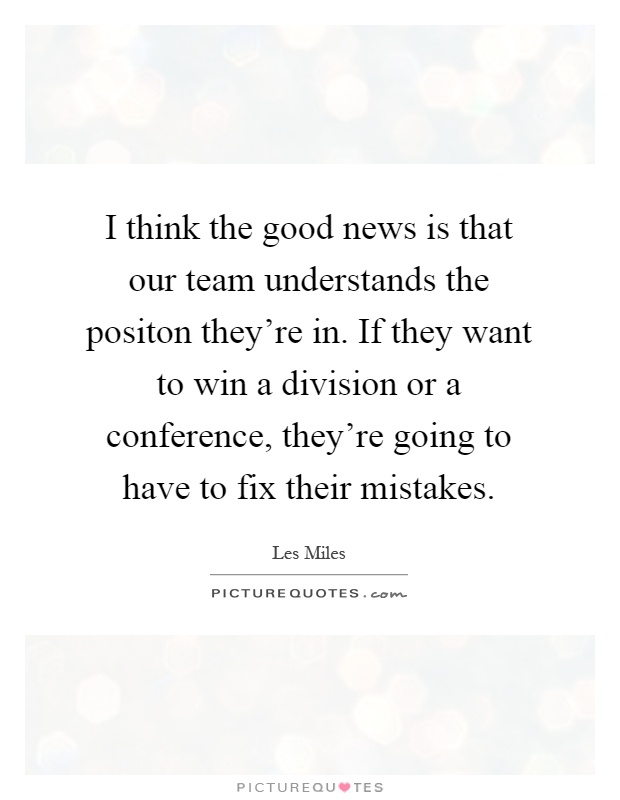 I think the good news is that our team understands the positon they're in. If they want to win a division or a conference, they're going to have to fix their mistakes Picture Quote #1