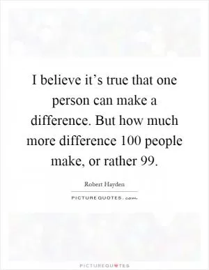 I believe it’s true that one person can make a difference. But how much more difference 100 people make, or rather 99 Picture Quote #1