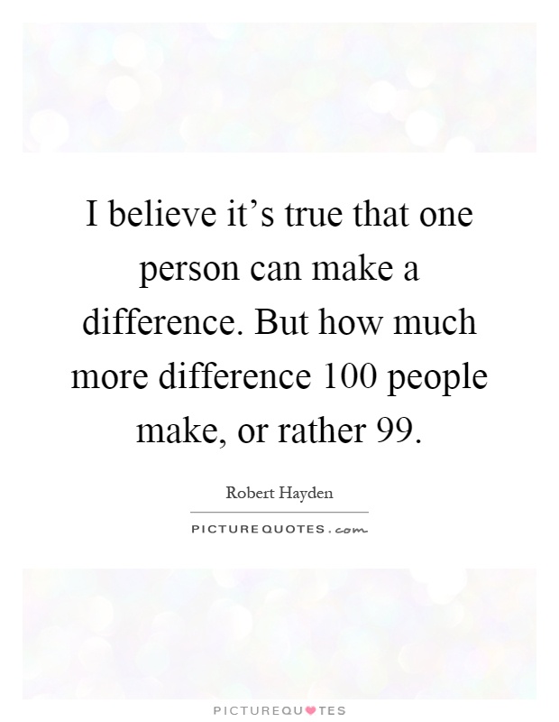 I believe it's true that one person can make a difference. But how much more difference 100 people make, or rather 99 Picture Quote #1
