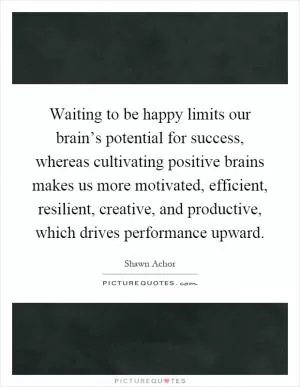 Waiting to be happy limits our brain’s potential for success, whereas cultivating positive brains makes us more motivated, efficient, resilient, creative, and productive, which drives performance upward Picture Quote #1