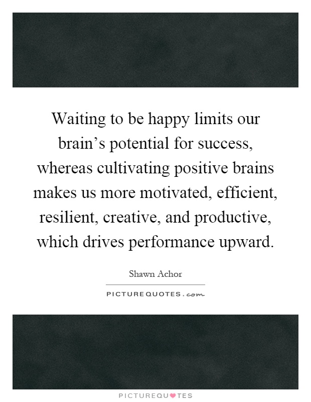 Waiting to be happy limits our brain's potential for success, whereas cultivating positive brains makes us more motivated, efficient, resilient, creative, and productive, which drives performance upward Picture Quote #1