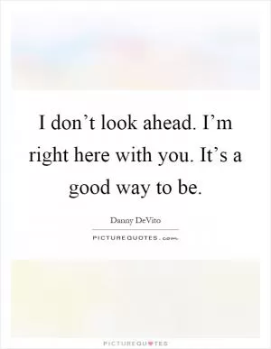 I don’t look ahead. I’m right here with you. It’s a good way to be Picture Quote #1