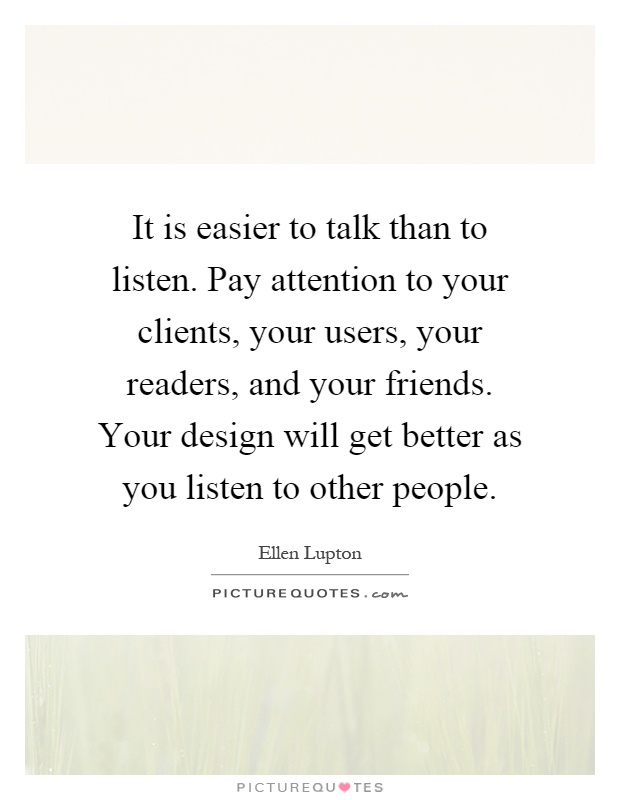 It is easier to talk than to listen. Pay attention to your clients, your users, your readers, and your friends. Your design will get better as you listen to other people Picture Quote #1