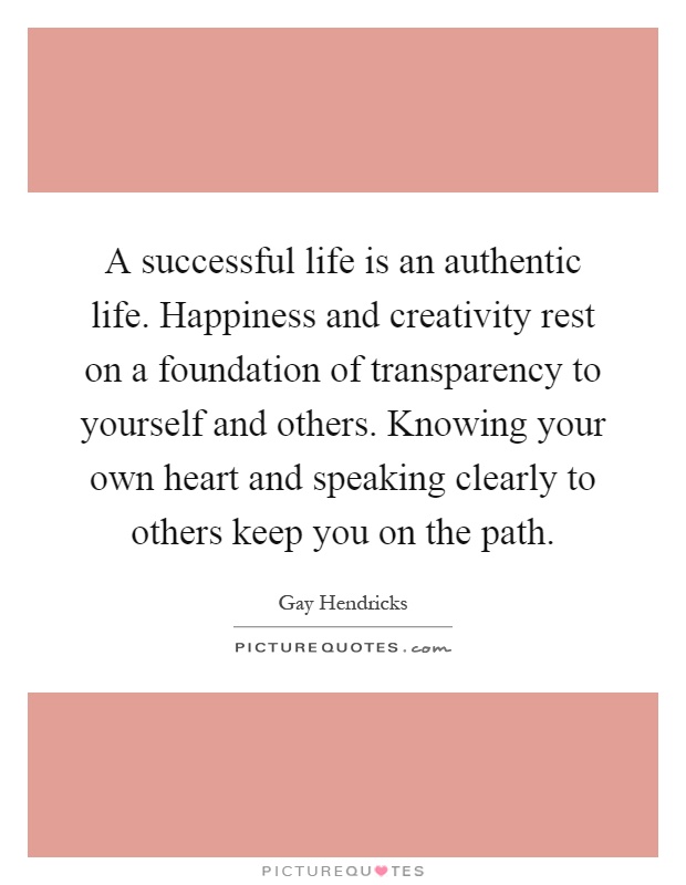 A successful life is an authentic life. Happiness and creativity rest on a foundation of transparency to yourself and others. Knowing your own heart and speaking clearly to others keep you on the path Picture Quote #1