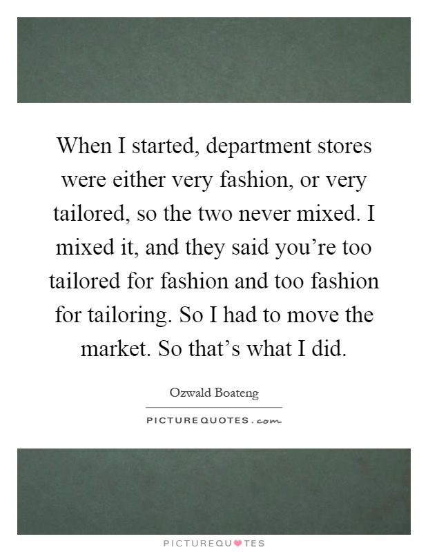 When I started, department stores were either very fashion, or very tailored, so the two never mixed. I mixed it, and they said you're too tailored for fashion and too fashion for tailoring. So I had to move the market. So that's what I did Picture Quote #1