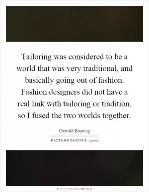 Tailoring was considered to be a world that was very traditional, and basically going out of fashion. Fashion designers did not have a real link with tailoring or tradition, so I fused the two worlds together Picture Quote #1