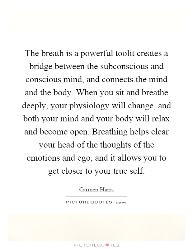 The breath is a powerful toolit creates a bridge between the subconscious and conscious mind, and connects the mind and the body. When you sit and breathe deeply, your physiology will change, and both your mind and your body will relax and become open. Breathing helps clear your head of the thoughts of the emotions and ego, and it allows you to get closer to your true self Picture Quote #1