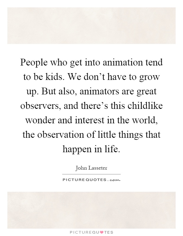 People who get into animation tend to be kids. We don't have to grow up. But also, animators are great observers, and there's this childlike wonder and interest in the world, the observation of little things that happen in life Picture Quote #1