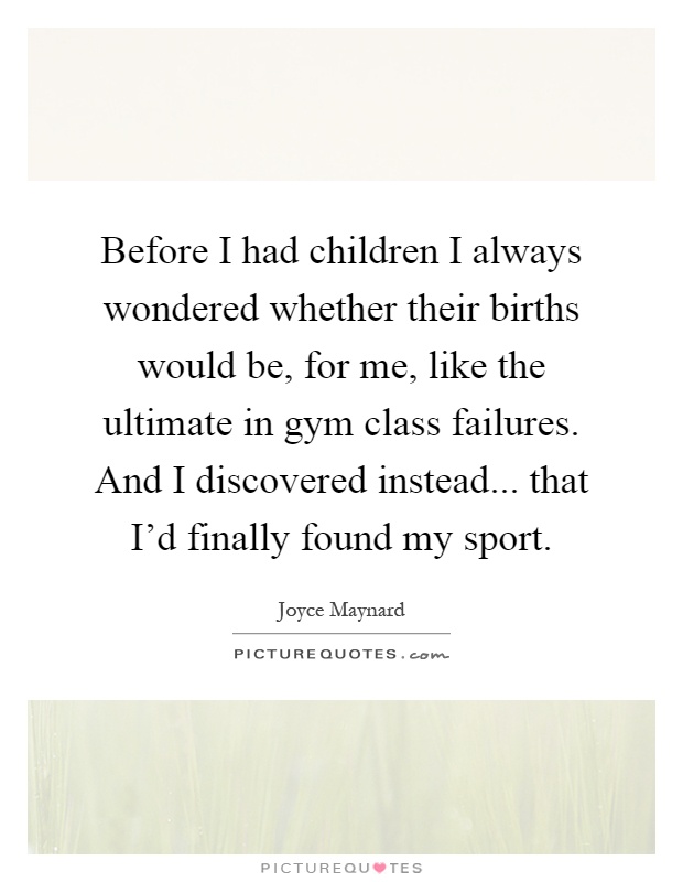 Before I had children I always wondered whether their births would be, for me, like the ultimate in gym class failures. And I discovered instead... that I'd finally found my sport Picture Quote #1