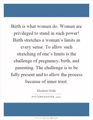 Birth is what women do. Women are privileged to stand in such power! Birth stretches a woman’s limits in every sense. To allow such stretching of one’s limits is the challenge of pregnancy, birth, and parenting. The challenge is to be fully present and to allow the process because of inner trust Picture Quote #1