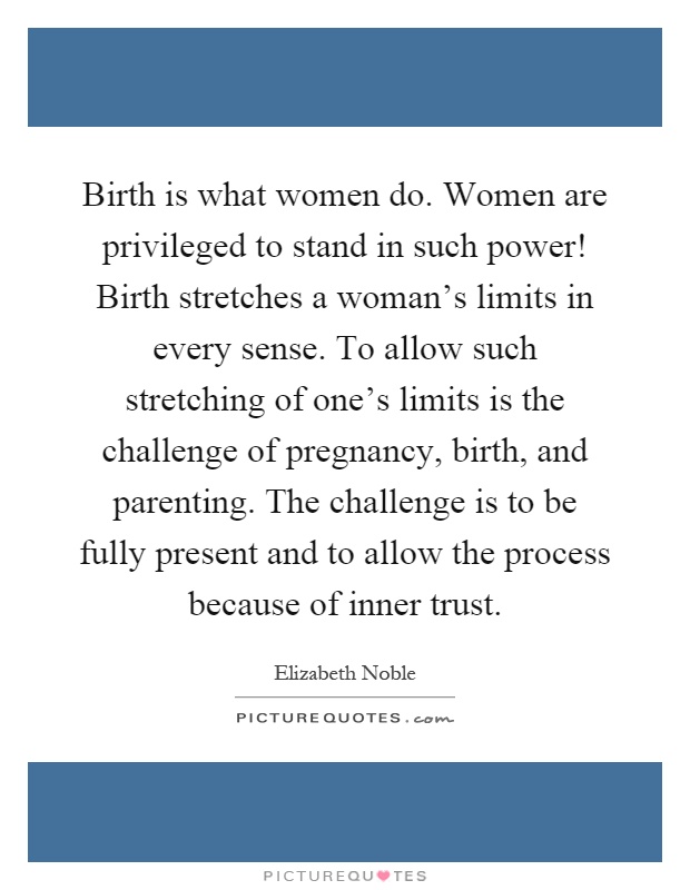 Birth is what women do. Women are privileged to stand in such power! Birth stretches a woman's limits in every sense. To allow such stretching of one's limits is the challenge of pregnancy, birth, and parenting. The challenge is to be fully present and to allow the process because of inner trust Picture Quote #1