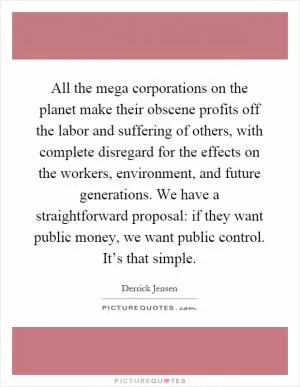 All the mega corporations on the planet make their obscene profits off the labor and suffering of others, with complete disregard for the effects on the workers, environment, and future generations. We have a straightforward proposal: if they want public money, we want public control. It’s that simple Picture Quote #1