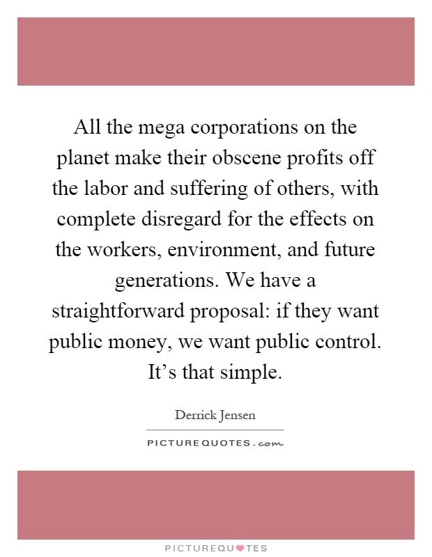 All the mega corporations on the planet make their obscene profits off the labor and suffering of others, with complete disregard for the effects on the workers, environment, and future generations. We have a straightforward proposal: if they want public money, we want public control. It's that simple Picture Quote #1