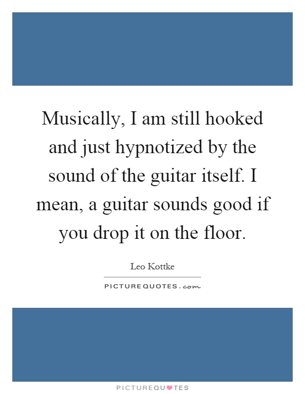 Musically, I am still hooked and just hypnotized by the sound of the guitar itself. I mean, a guitar sounds good if you drop it on the floor Picture Quote #1