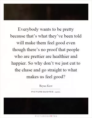 Everybody wants to be pretty because that’s what they’ve been told will make them feel good even though there’s no proof that people who are prettier are healthier and happier. So why don’t we just cut to the chase and go straight to what makes us feel good? Picture Quote #1