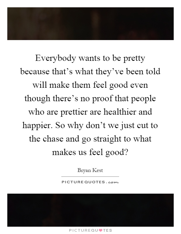 Everybody wants to be pretty because that's what they've been told will make them feel good even though there's no proof that people who are prettier are healthier and happier. So why don't we just cut to the chase and go straight to what makes us feel good? Picture Quote #1