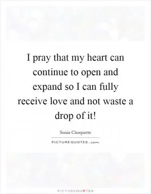 I pray that my heart can continue to open and expand so I can fully receive love and not waste a drop of it! Picture Quote #1