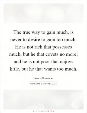 The true way to gain much, is never to desire to gain too much. He is not rich that possesses much, but he that covets no more; and he is not poor that enjoys little, but he that wants too much Picture Quote #1