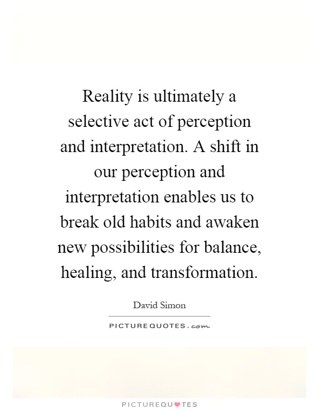 Reality is ultimately a selective act of perception and interpretation. A shift in our perception and interpretation enables us to break old habits and awaken new possibilities for balance, healing, and transformation Picture Quote #1