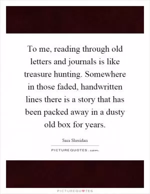 To me, reading through old letters and journals is like treasure hunting. Somewhere in those faded, handwritten lines there is a story that has been packed away in a dusty old box for years Picture Quote #1