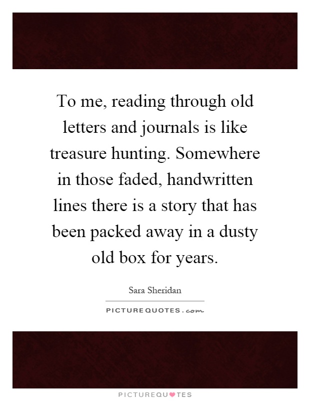 To me, reading through old letters and journals is like treasure hunting. Somewhere in those faded, handwritten lines there is a story that has been packed away in a dusty old box for years Picture Quote #1