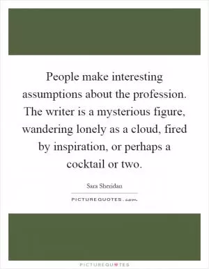 People make interesting assumptions about the profession. The writer is a mysterious figure, wandering lonely as a cloud, fired by inspiration, or perhaps a cocktail or two Picture Quote #1