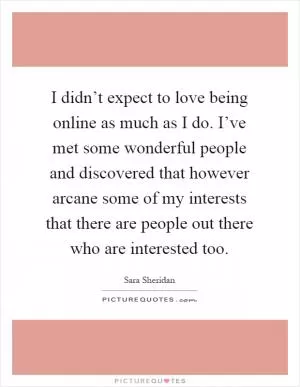 I didn’t expect to love being online as much as I do. I’ve met some wonderful people and discovered that however arcane some of my interests that there are people out there who are interested too Picture Quote #1