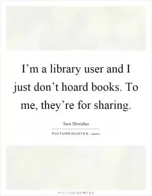 I’m a library user and I just don’t hoard books. To me, they’re for sharing Picture Quote #1