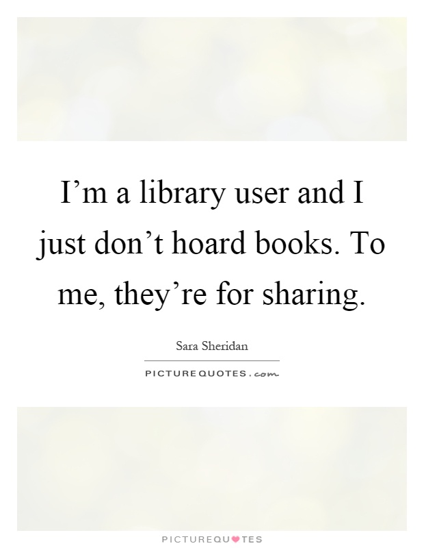 I'm a library user and I just don't hoard books. To me, they're for sharing Picture Quote #1