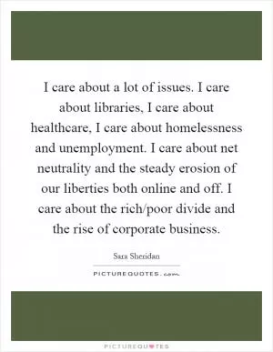 I care about a lot of issues. I care about libraries, I care about healthcare, I care about homelessness and unemployment. I care about net neutrality and the steady erosion of our liberties both online and off. I care about the rich/poor divide and the rise of corporate business Picture Quote #1