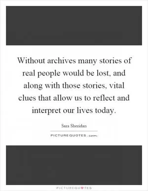 Without archives many stories of real people would be lost, and along with those stories, vital clues that allow us to reflect and interpret our lives today Picture Quote #1