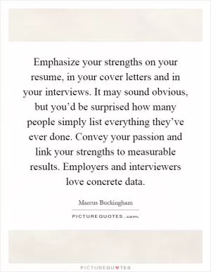 Emphasize your strengths on your resume, in your cover letters and in your interviews. It may sound obvious, but you’d be surprised how many people simply list everything they’ve ever done. Convey your passion and link your strengths to measurable results. Employers and interviewers love concrete data Picture Quote #1