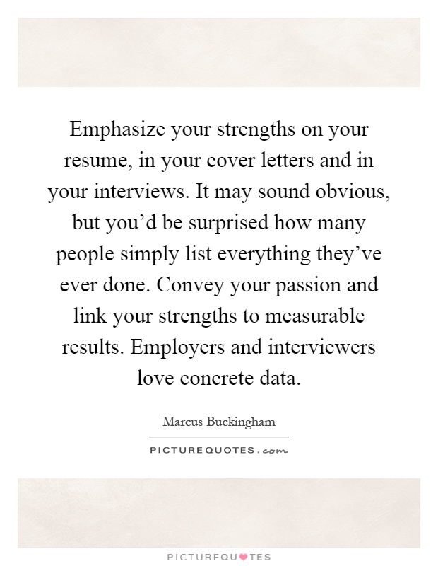 Emphasize your strengths on your resume, in your cover letters and in your interviews. It may sound obvious, but you'd be surprised how many people simply list everything they've ever done. Convey your passion and link your strengths to measurable results. Employers and interviewers love concrete data Picture Quote #1