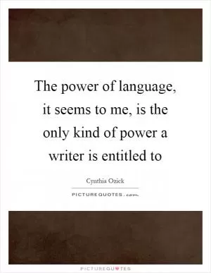 The power of language, it seems to me, is the only kind of power a writer is entitled to Picture Quote #1
