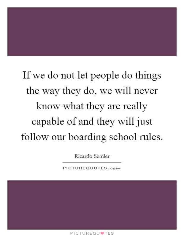 If we do not let people do things the way they do, we will never know what they are really capable of and they will just follow our boarding school rules Picture Quote #1