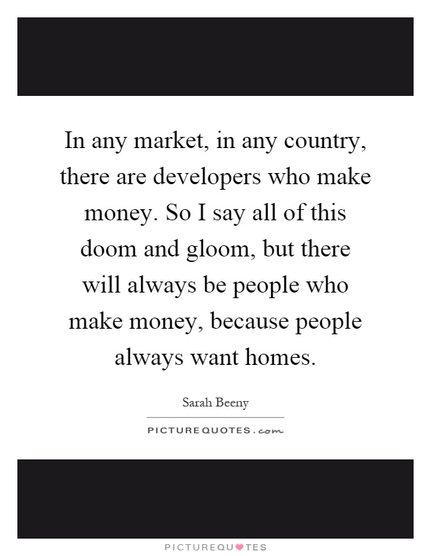 In any market, in any country, there are developers who make money. So I say all of this doom and gloom, but there will always be people who make money, because people always want homes Picture Quote #1