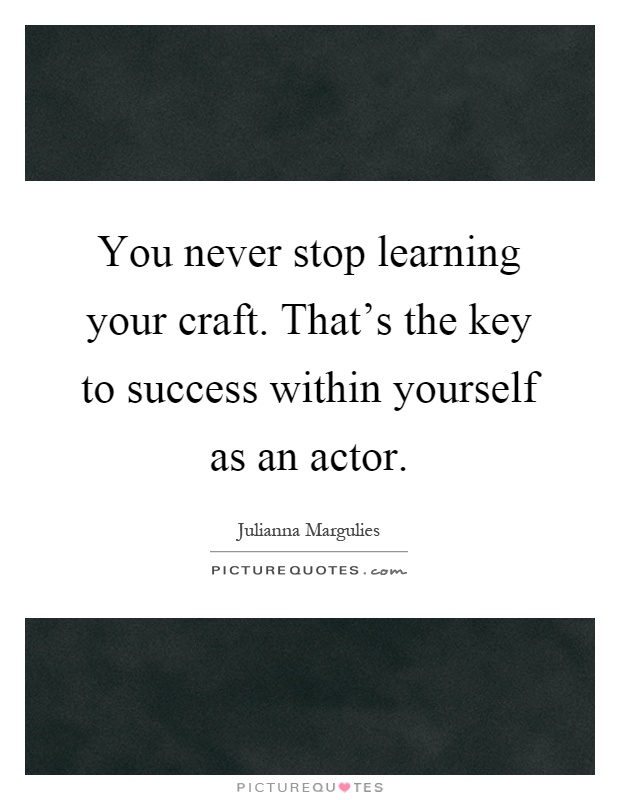 You never stop learning your craft. That's the key to success within yourself as an actor Picture Quote #1