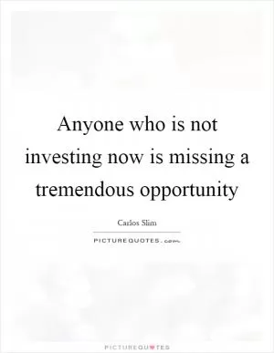 Anyone who is not investing now is missing a tremendous opportunity Picture Quote #1