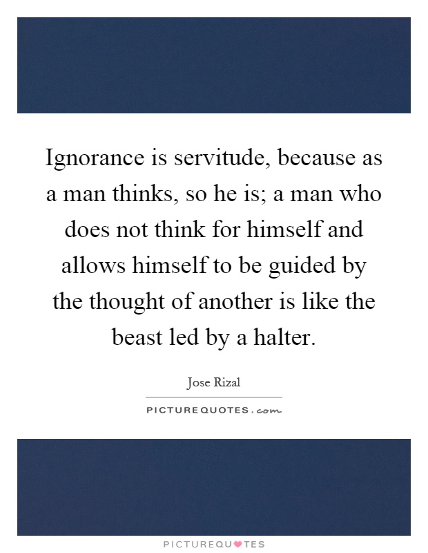 Ignorance is servitude, because as a man thinks, so he is; a man who does not think for himself and allows himself to be guided by the thought of another is like the beast led by a halter Picture Quote #1