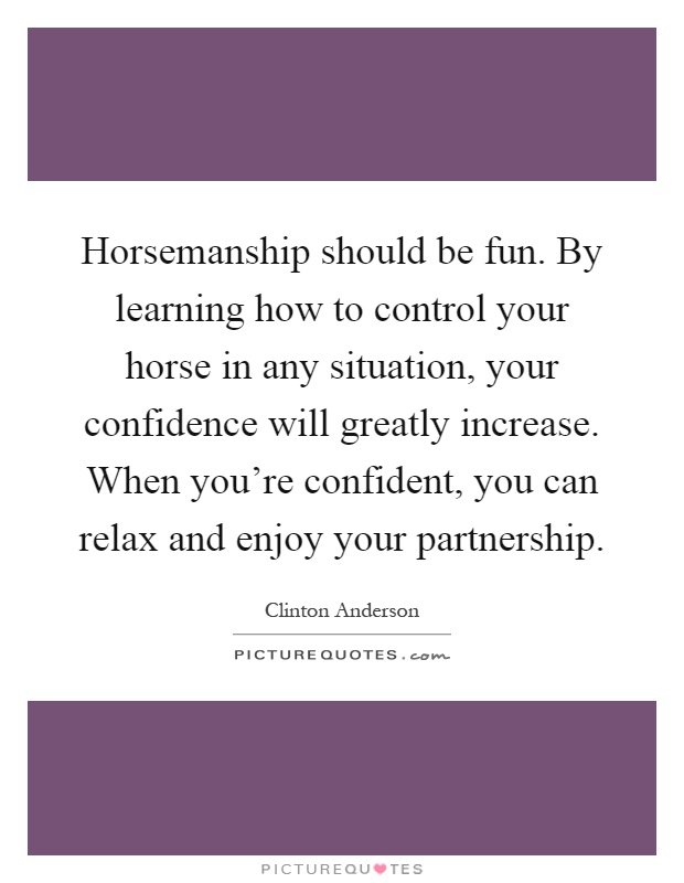 Horsemanship should be fun. By learning how to control your horse in any situation, your confidence will greatly increase. When you're confident, you can relax and enjoy your partnership Picture Quote #1