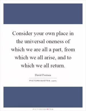 Consider your own place in the universal oneness of which we are all a part, from which we all arise, and to which we all return Picture Quote #1