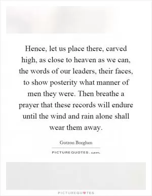 Hence, let us place there, carved high, as close to heaven as we can, the words of our leaders, their faces, to show posterity what manner of men they were. Then breathe a prayer that these records will endure until the wind and rain alone shall wear them away Picture Quote #1
