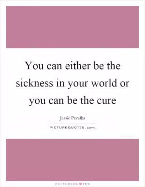 You can either be the sickness in your world or you can be the cure Picture Quote #1