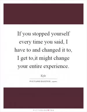 If you stopped yourself every time you said, I have to and changed it to, I get to,it might change your entire experience Picture Quote #1