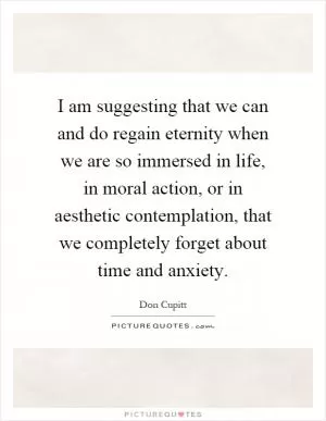I am suggesting that we can and do regain eternity when we are so immersed in life, in moral action, or in aesthetic contemplation, that we completely forget about time and anxiety Picture Quote #1